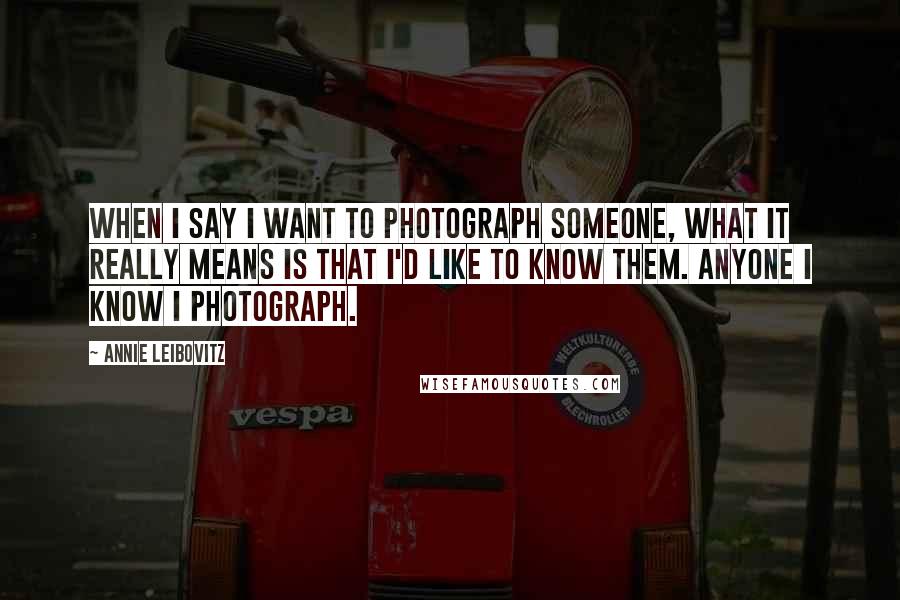 Annie Leibovitz Quotes: When I say I want to photograph someone, what it really means is that I'd like to know them. Anyone I know I photograph.