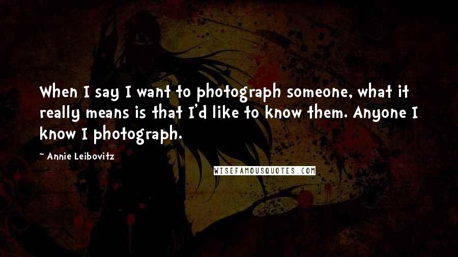 Annie Leibovitz Quotes: When I say I want to photograph someone, what it really means is that I'd like to know them. Anyone I know I photograph.