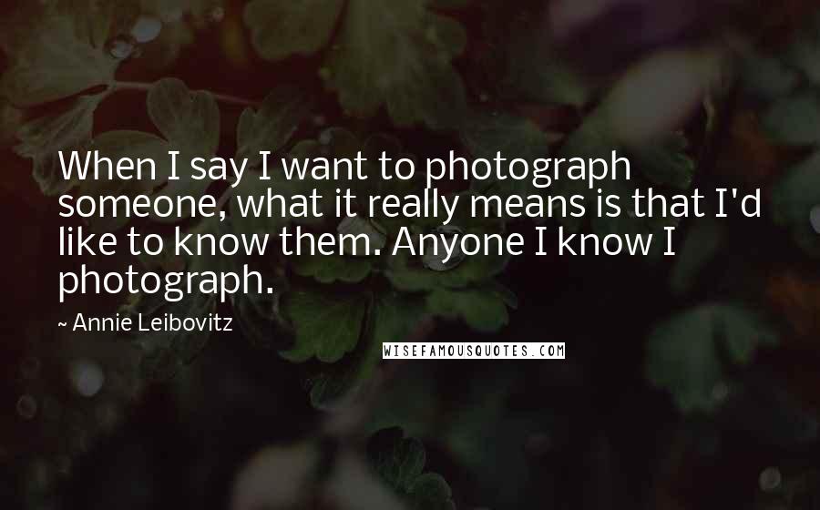 Annie Leibovitz Quotes: When I say I want to photograph someone, what it really means is that I'd like to know them. Anyone I know I photograph.