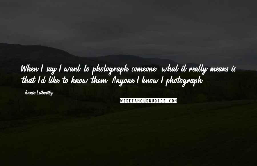 Annie Leibovitz Quotes: When I say I want to photograph someone, what it really means is that I'd like to know them. Anyone I know I photograph.