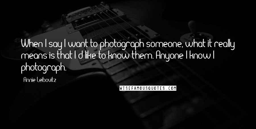 Annie Leibovitz Quotes: When I say I want to photograph someone, what it really means is that I'd like to know them. Anyone I know I photograph.