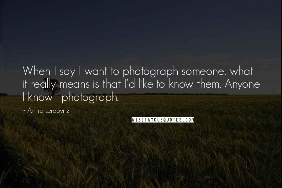 Annie Leibovitz Quotes: When I say I want to photograph someone, what it really means is that I'd like to know them. Anyone I know I photograph.