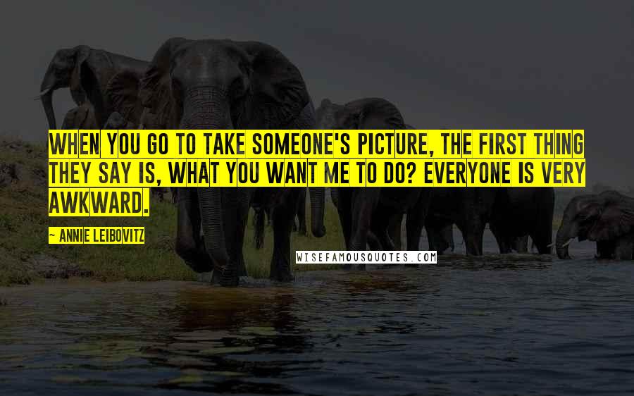 Annie Leibovitz Quotes: When you go to take someone's picture, the first thing they say is, what you want me to do? Everyone is very awkward.