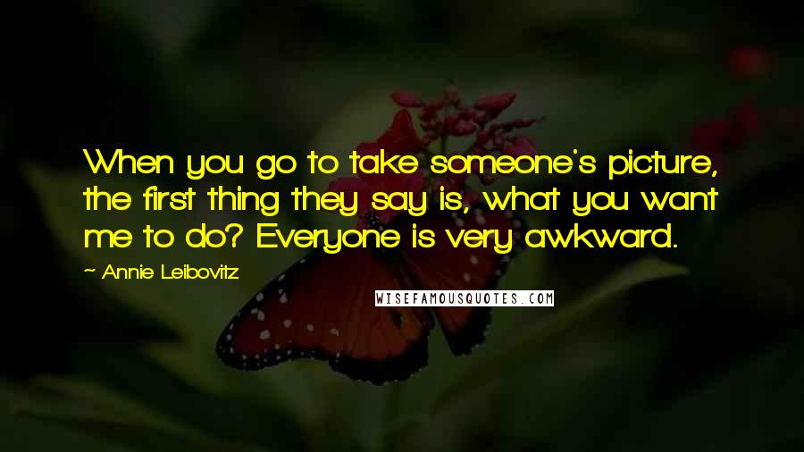 Annie Leibovitz Quotes: When you go to take someone's picture, the first thing they say is, what you want me to do? Everyone is very awkward.