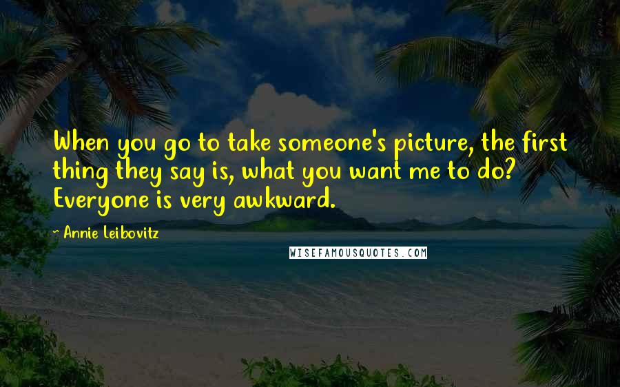 Annie Leibovitz Quotes: When you go to take someone's picture, the first thing they say is, what you want me to do? Everyone is very awkward.