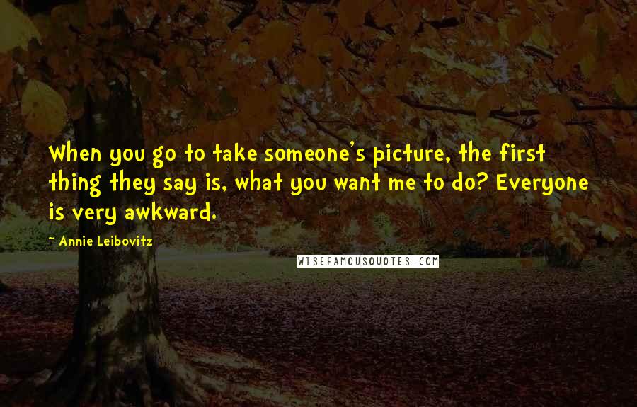 Annie Leibovitz Quotes: When you go to take someone's picture, the first thing they say is, what you want me to do? Everyone is very awkward.