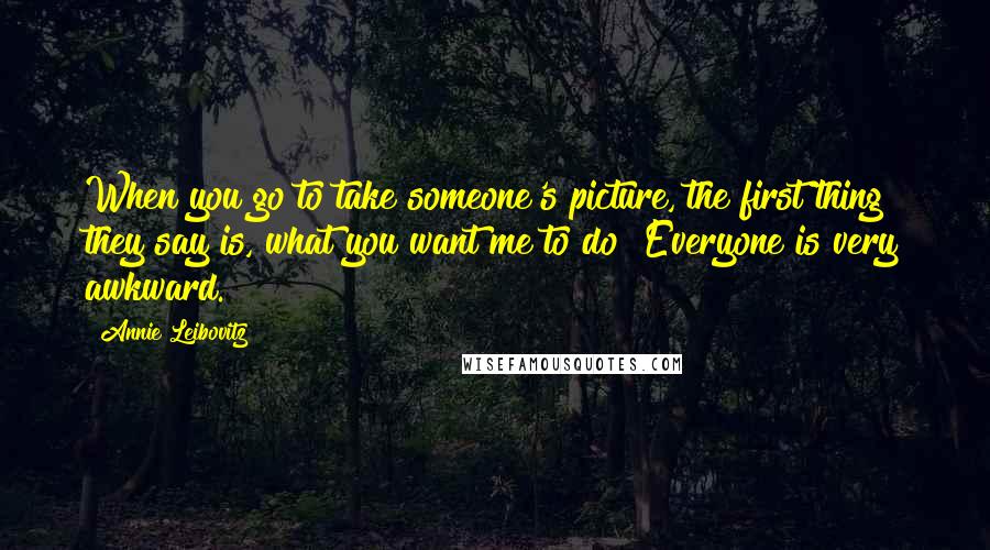 Annie Leibovitz Quotes: When you go to take someone's picture, the first thing they say is, what you want me to do? Everyone is very awkward.