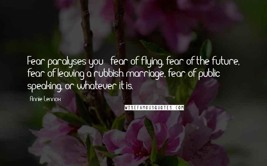 Annie Lennox Quotes: Fear paralyses you - fear of flying, fear of the future, fear of leaving a rubbish marriage, fear of public speaking, or whatever it is.