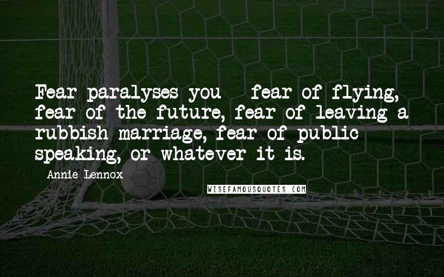 Annie Lennox Quotes: Fear paralyses you - fear of flying, fear of the future, fear of leaving a rubbish marriage, fear of public speaking, or whatever it is.