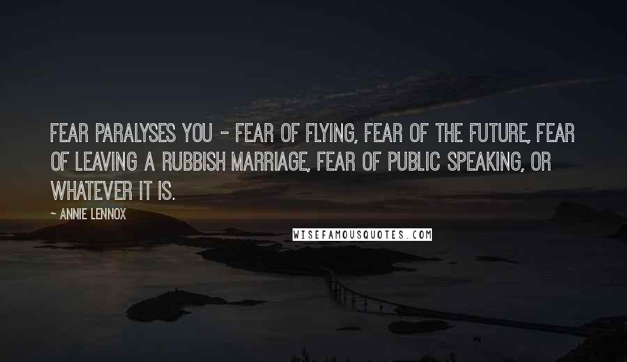 Annie Lennox Quotes: Fear paralyses you - fear of flying, fear of the future, fear of leaving a rubbish marriage, fear of public speaking, or whatever it is.