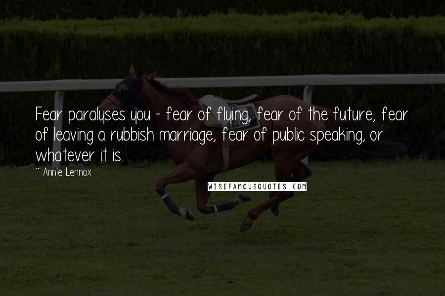 Annie Lennox Quotes: Fear paralyses you - fear of flying, fear of the future, fear of leaving a rubbish marriage, fear of public speaking, or whatever it is.