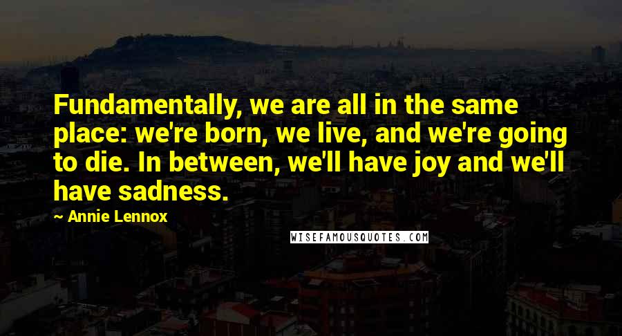 Annie Lennox Quotes: Fundamentally, we are all in the same place: we're born, we live, and we're going to die. In between, we'll have joy and we'll have sadness.