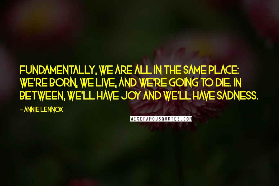 Annie Lennox Quotes: Fundamentally, we are all in the same place: we're born, we live, and we're going to die. In between, we'll have joy and we'll have sadness.