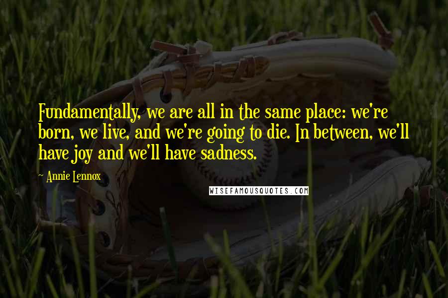 Annie Lennox Quotes: Fundamentally, we are all in the same place: we're born, we live, and we're going to die. In between, we'll have joy and we'll have sadness.