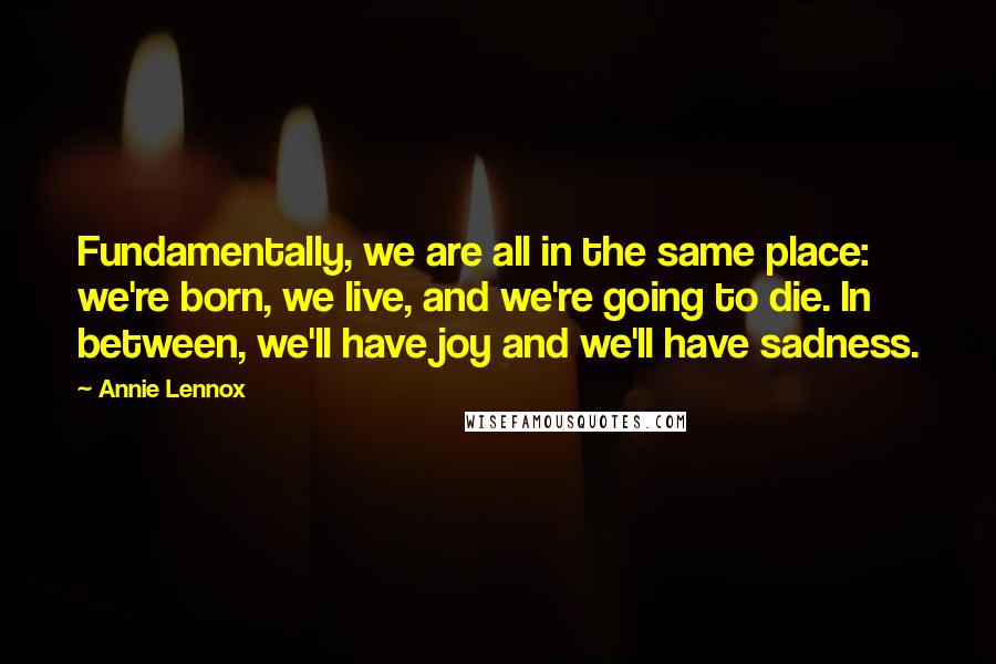 Annie Lennox Quotes: Fundamentally, we are all in the same place: we're born, we live, and we're going to die. In between, we'll have joy and we'll have sadness.