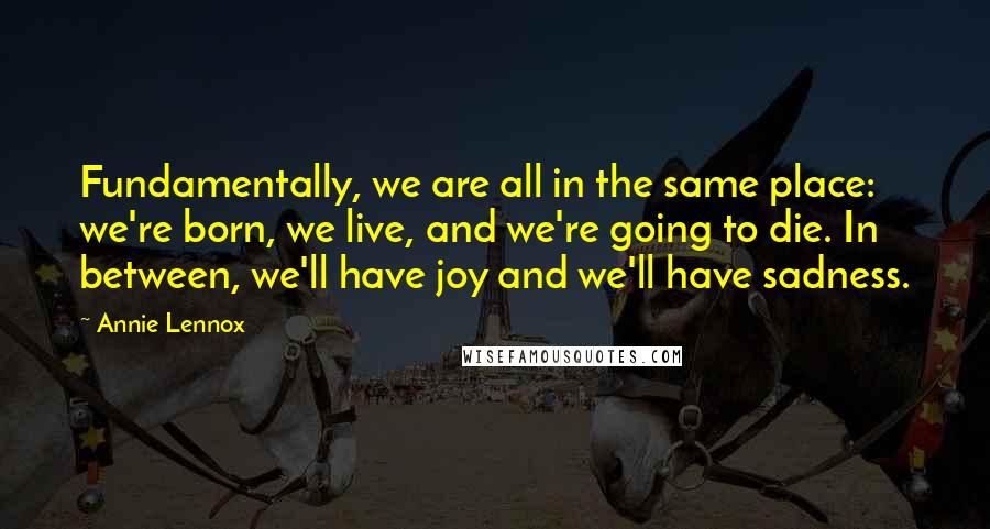 Annie Lennox Quotes: Fundamentally, we are all in the same place: we're born, we live, and we're going to die. In between, we'll have joy and we'll have sadness.