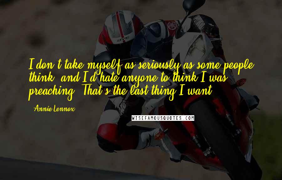 Annie Lennox Quotes: I don't take myself as seriously as some people think, and I'd hate anyone to think I was preaching. That's the last thing I want.