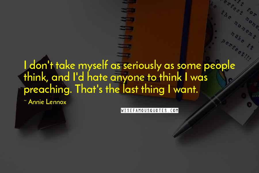 Annie Lennox Quotes: I don't take myself as seriously as some people think, and I'd hate anyone to think I was preaching. That's the last thing I want.