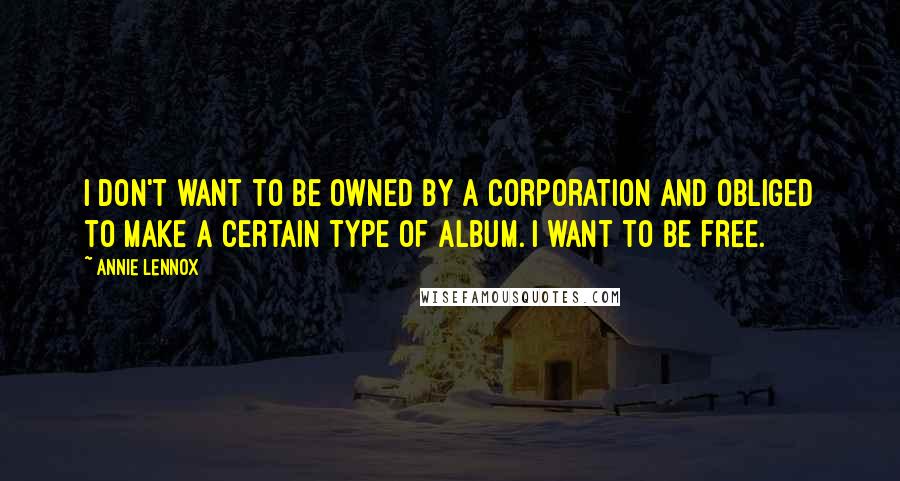 Annie Lennox Quotes: I don't want to be owned by a corporation and obliged to make a certain type of album. I want to be free.