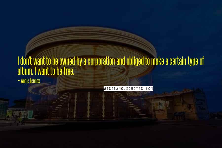 Annie Lennox Quotes: I don't want to be owned by a corporation and obliged to make a certain type of album. I want to be free.