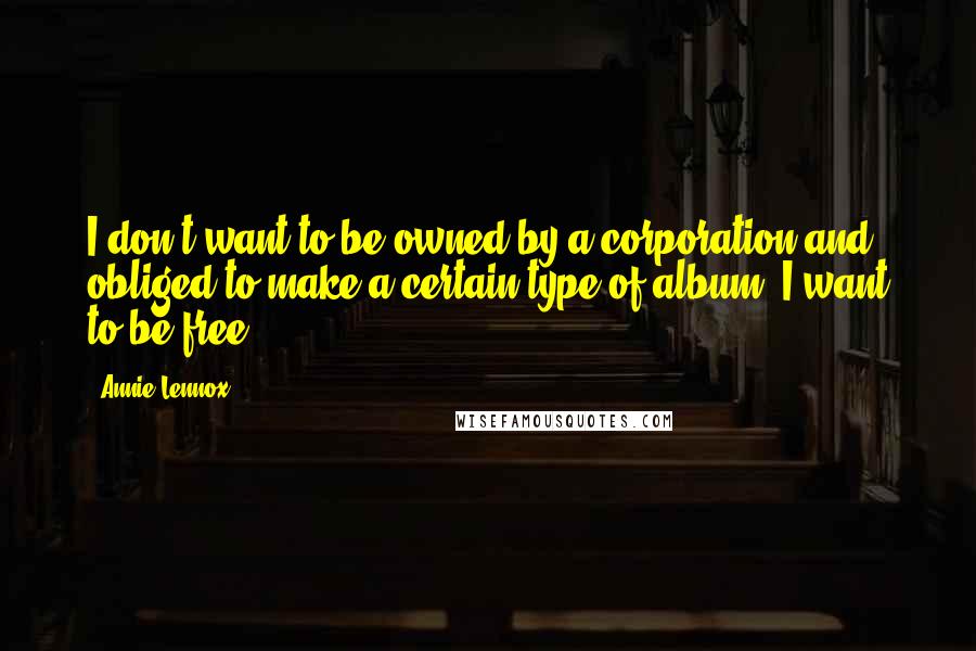 Annie Lennox Quotes: I don't want to be owned by a corporation and obliged to make a certain type of album. I want to be free.