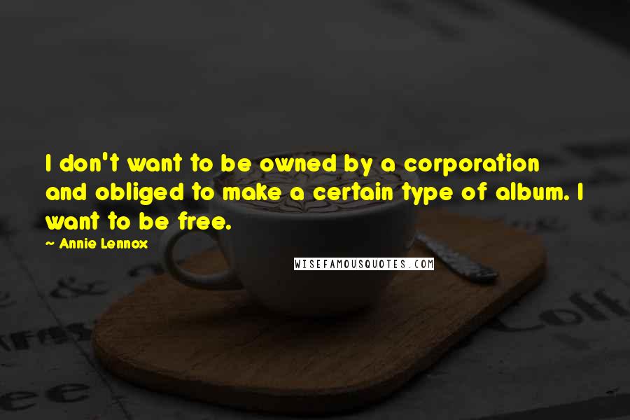 Annie Lennox Quotes: I don't want to be owned by a corporation and obliged to make a certain type of album. I want to be free.