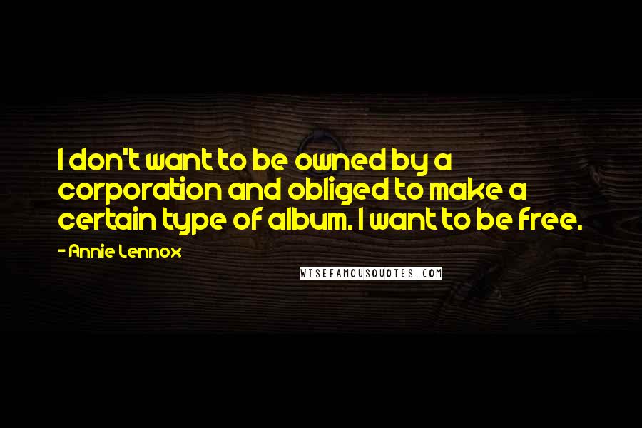 Annie Lennox Quotes: I don't want to be owned by a corporation and obliged to make a certain type of album. I want to be free.