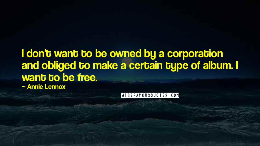 Annie Lennox Quotes: I don't want to be owned by a corporation and obliged to make a certain type of album. I want to be free.
