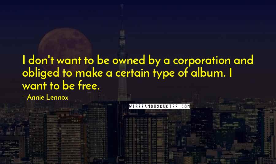 Annie Lennox Quotes: I don't want to be owned by a corporation and obliged to make a certain type of album. I want to be free.