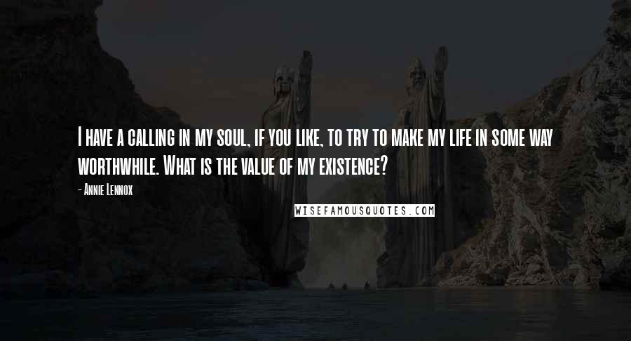 Annie Lennox Quotes: I have a calling in my soul, if you like, to try to make my life in some way worthwhile. What is the value of my existence?