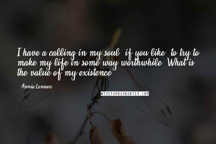 Annie Lennox Quotes: I have a calling in my soul, if you like, to try to make my life in some way worthwhile. What is the value of my existence?