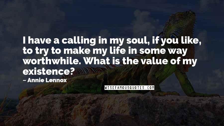 Annie Lennox Quotes: I have a calling in my soul, if you like, to try to make my life in some way worthwhile. What is the value of my existence?