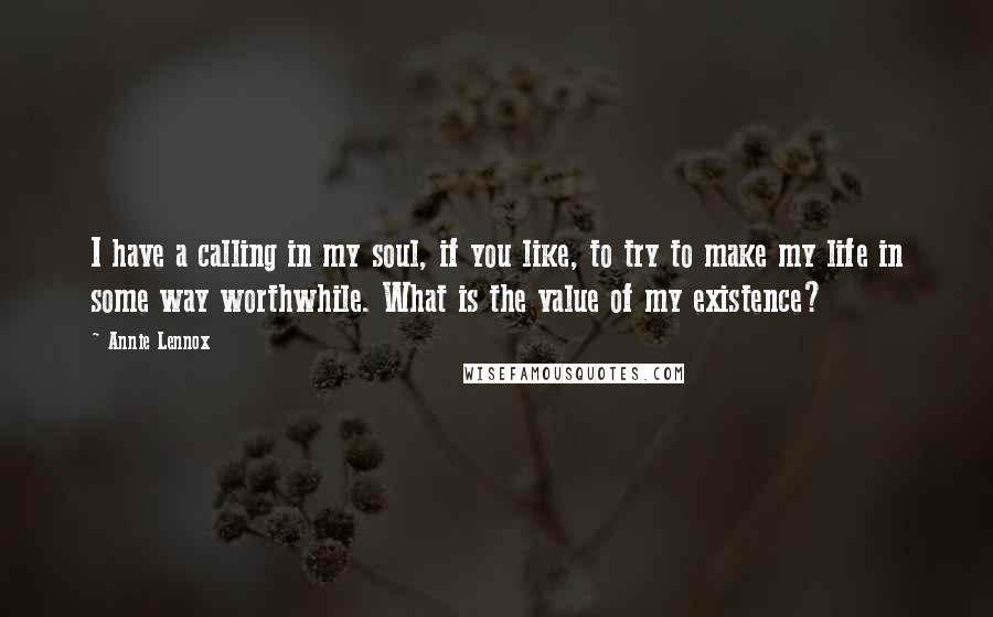 Annie Lennox Quotes: I have a calling in my soul, if you like, to try to make my life in some way worthwhile. What is the value of my existence?