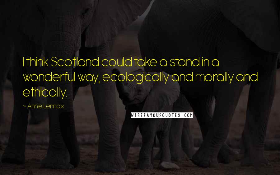 Annie Lennox Quotes: I think Scotland could take a stand in a wonderful way, ecologically and morally and ethically.