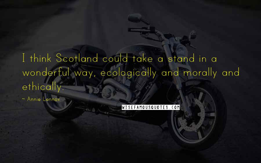 Annie Lennox Quotes: I think Scotland could take a stand in a wonderful way, ecologically and morally and ethically.