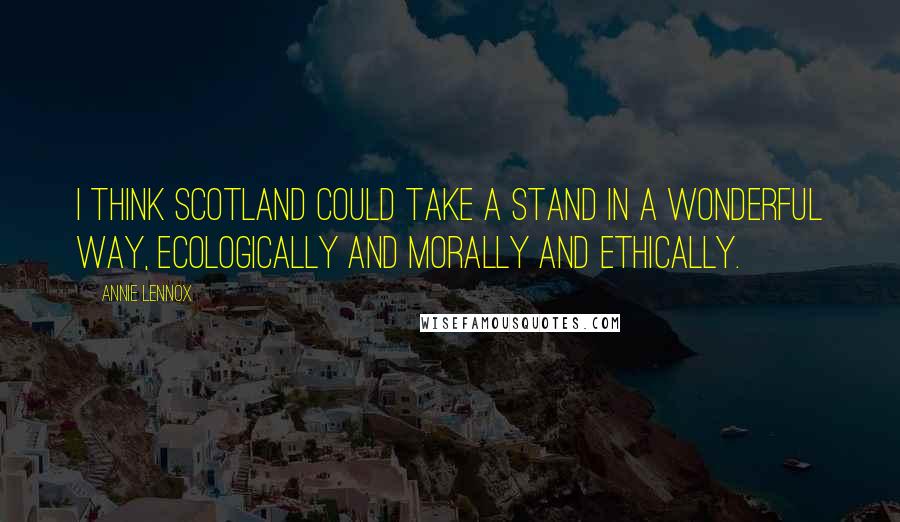 Annie Lennox Quotes: I think Scotland could take a stand in a wonderful way, ecologically and morally and ethically.
