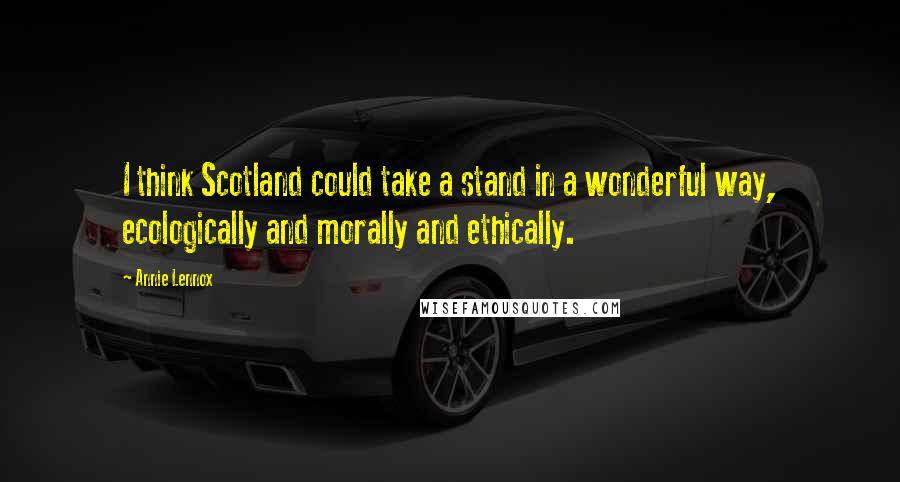 Annie Lennox Quotes: I think Scotland could take a stand in a wonderful way, ecologically and morally and ethically.