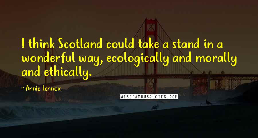 Annie Lennox Quotes: I think Scotland could take a stand in a wonderful way, ecologically and morally and ethically.