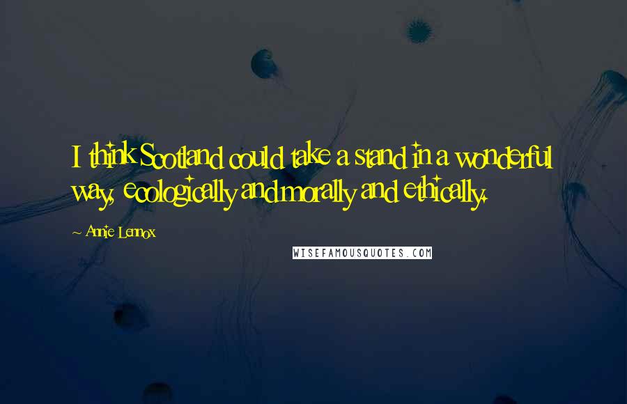 Annie Lennox Quotes: I think Scotland could take a stand in a wonderful way, ecologically and morally and ethically.