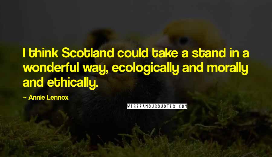 Annie Lennox Quotes: I think Scotland could take a stand in a wonderful way, ecologically and morally and ethically.