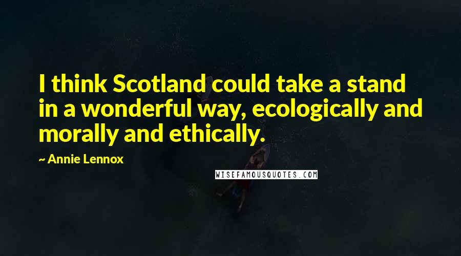 Annie Lennox Quotes: I think Scotland could take a stand in a wonderful way, ecologically and morally and ethically.