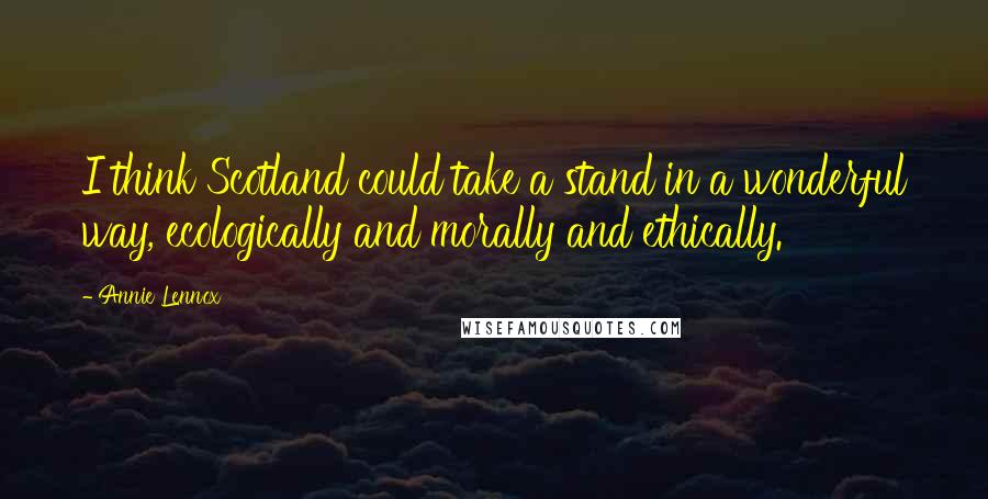 Annie Lennox Quotes: I think Scotland could take a stand in a wonderful way, ecologically and morally and ethically.