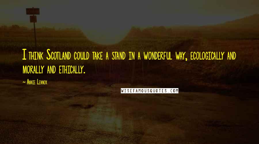 Annie Lennox Quotes: I think Scotland could take a stand in a wonderful way, ecologically and morally and ethically.