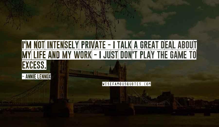 Annie Lennox Quotes: I'm not intensely private - I talk a great deal about my life and my work - I just don't play the game to excess.