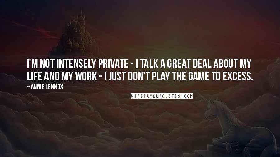 Annie Lennox Quotes: I'm not intensely private - I talk a great deal about my life and my work - I just don't play the game to excess.