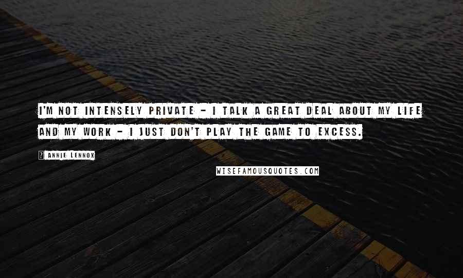 Annie Lennox Quotes: I'm not intensely private - I talk a great deal about my life and my work - I just don't play the game to excess.