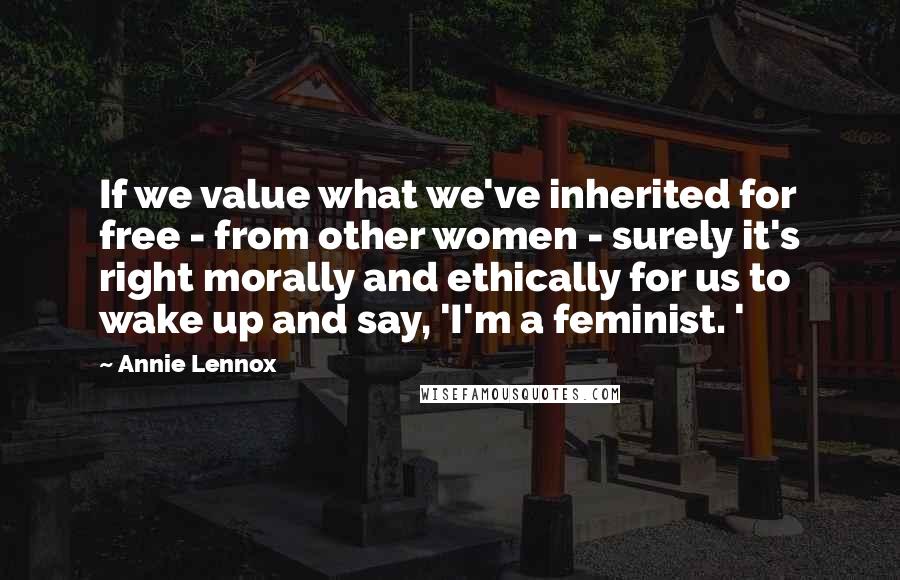 Annie Lennox Quotes: If we value what we've inherited for free - from other women - surely it's right morally and ethically for us to wake up and say, 'I'm a feminist. '