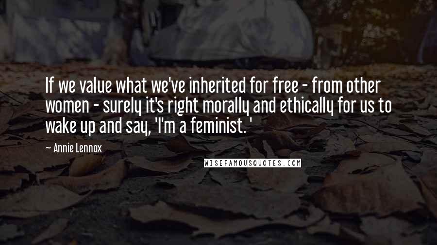 Annie Lennox Quotes: If we value what we've inherited for free - from other women - surely it's right morally and ethically for us to wake up and say, 'I'm a feminist. '