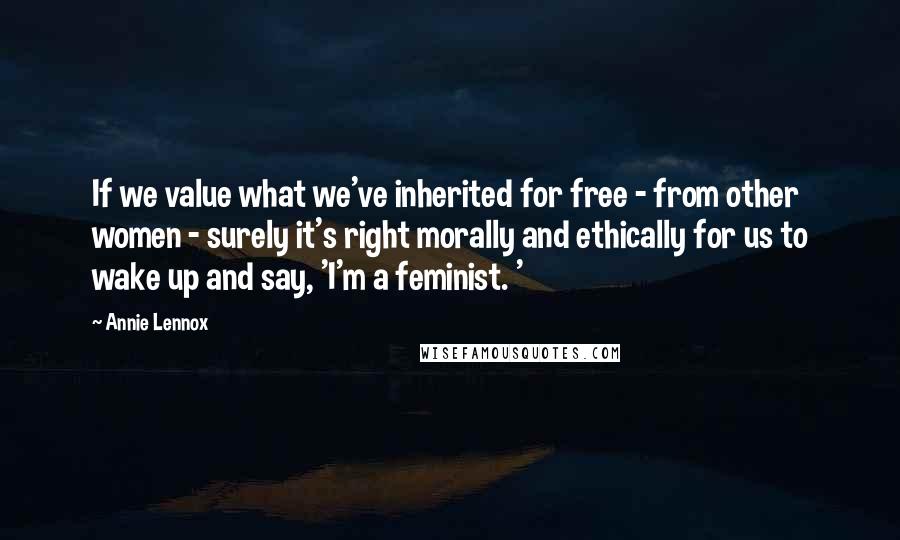 Annie Lennox Quotes: If we value what we've inherited for free - from other women - surely it's right morally and ethically for us to wake up and say, 'I'm a feminist. '