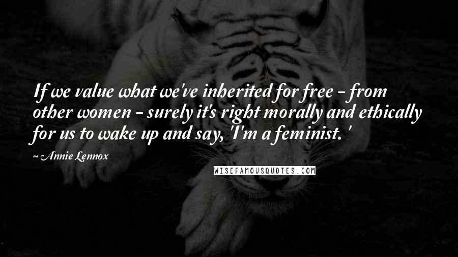 Annie Lennox Quotes: If we value what we've inherited for free - from other women - surely it's right morally and ethically for us to wake up and say, 'I'm a feminist. '